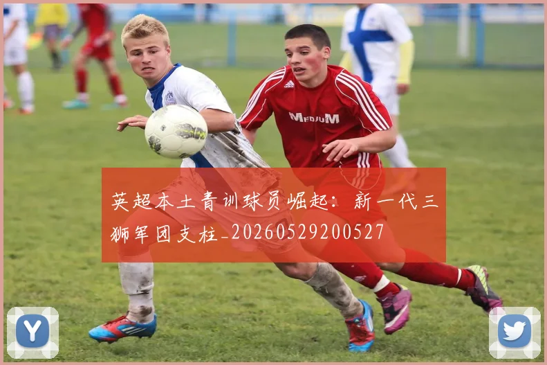 英超本土青训球员崛起：新一代三狮军团支柱_20260529200527