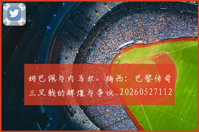 姆巴佩与内马尔、梅西：巴黎传奇三叉戟的辉煌与争议_20260527112120_20260703231141_20260723171239