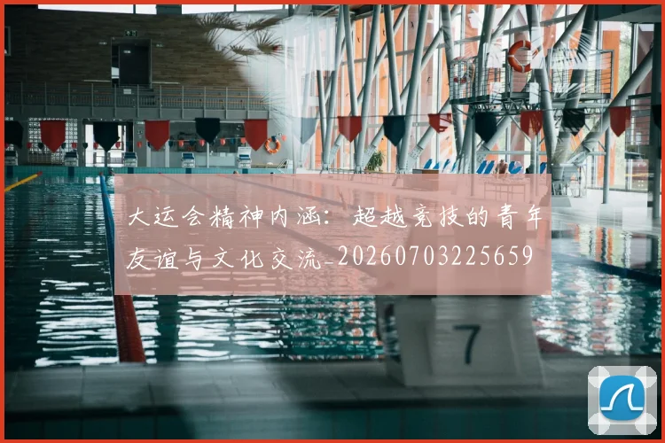 大运会精神内涵：超越竞技的青年友谊与文化交流_20260703225659