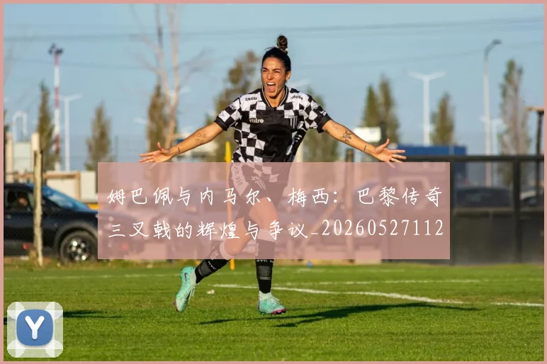 姆巴佩与内马尔、梅西:巴黎传奇三叉戟的辉煌与争议_20260527112120_20260703231141_20260723171239