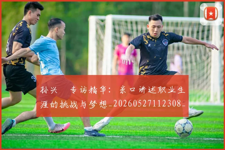 孙兴慜专访精华：亲口讲述职业生涯的挑战与梦想_20260527112308_20260703233218