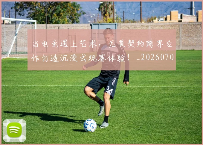 当电竞遇上艺术，无畏契约跨界合作打造沉浸式观赛体验！_20260704172148_20260722155735