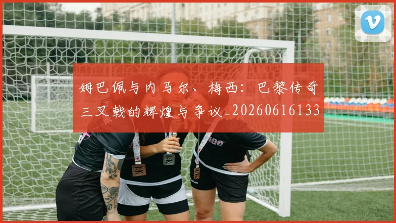 姆巴佩与内马尔、梅西：巴黎传奇三叉戟的辉煌与争议_20260616133658