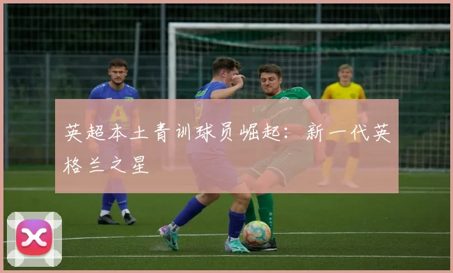 英超本土青训球员崛起：新一代英格兰之星