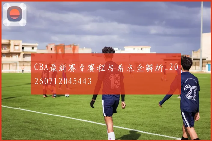 CBA最新赛季赛程与看点全解析_20260712045443