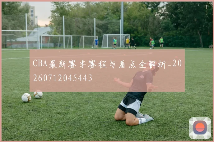 CBA最新赛季赛程与看点全解析_20260712045443