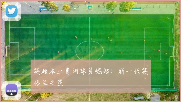 英超本土青训球员崛起：新一代英格兰之星