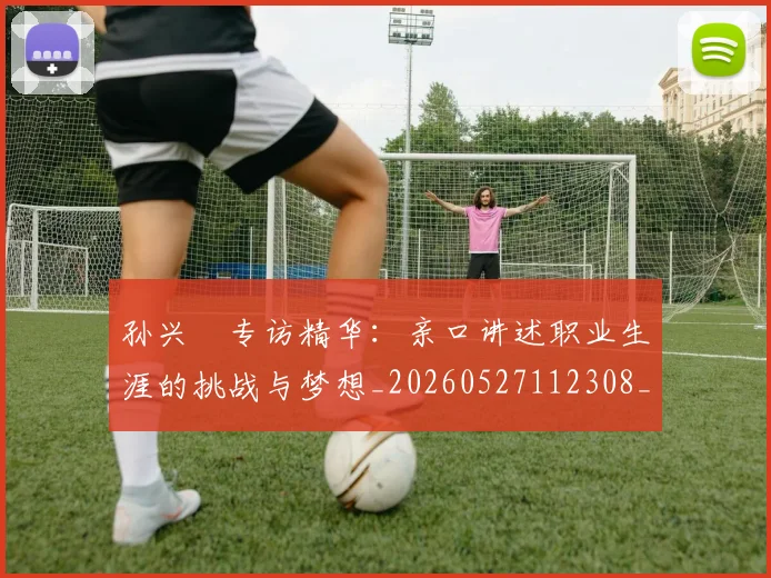 孙兴慜专访精华：亲口讲述职业生涯的挑战与梦想_20260527112308_20260703233218