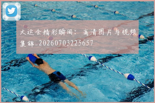 大运会精彩瞬间：高清图片与视频集锦_20260703225657