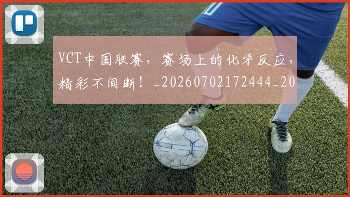 VCT中国联赛,赛场上的化学反应,精彩不间断!_20260702172444_20260716180651