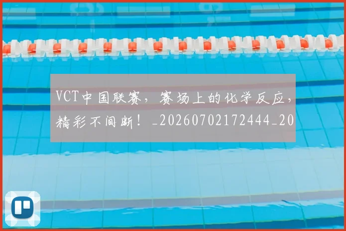 VCT中国联赛，赛场上的化学反应，精彩不间断！_20260702172444_20260716180651