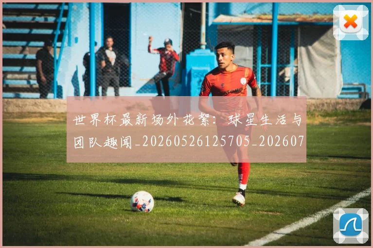 世界杯最新场外花絮：球星生活与团队趣闻_20260526125705_20260702174442