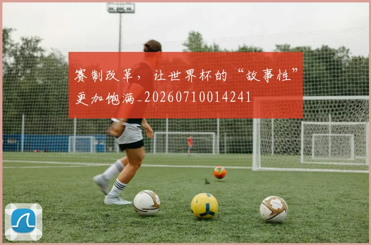 赛制改革,让世界杯的“故事性”更加饱满_20260710014241