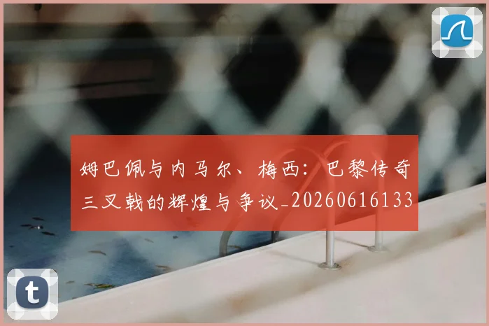 姆巴佩与内马尔、梅西：巴黎传奇三叉戟的辉煌与争议_20260616133658
