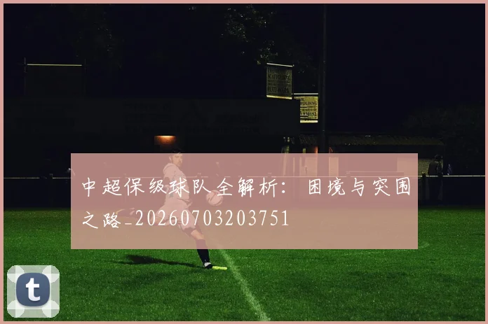 中超保级球队全解析：困境与突围之路_20260703203751