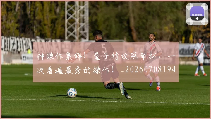 神操作集锦！量子特攻冠军杯，一次看遍最秀的操作！_20260708194823
