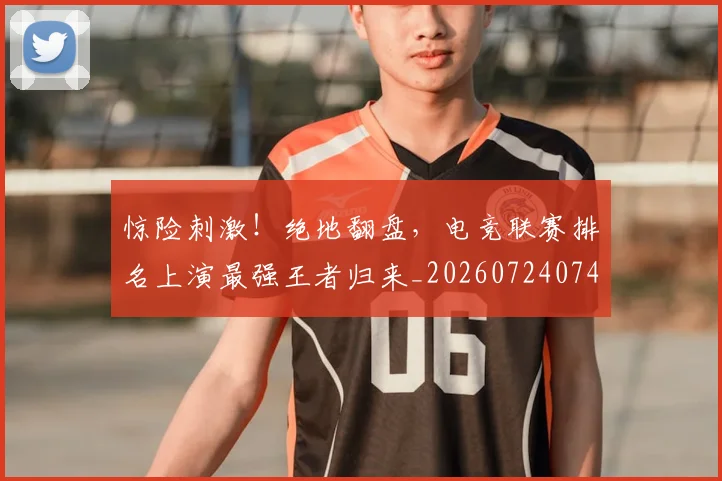 惊险刺激！绝地翻盘，电竞联赛排名上演最强王者归来_20260724074213