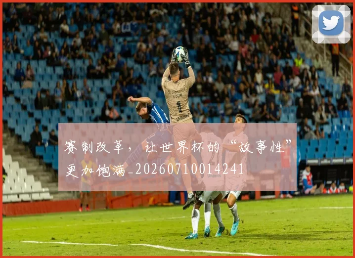 赛制改革，让世界杯的“故事性”更加饱满_20260710014241